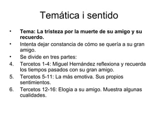 Temática i sentido Tema: La tristeza por la muerte de su amigo y su recuerdo. Intenta dejar constancia de cómo se quería a su gran amigo.  Se divide en tres partes: Tercetos 1-4: Miguel Hernández reflexiona y recuerda los tiempos pasados con su gran amigo. Tercetos 5-11: La más emotiva. Sus propios sentimientos. Tercetos 12-16: Elogia a su amigo. Muestra algunas cualidades.  