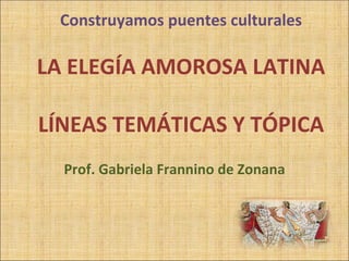 Construyamos puentes culturales LA ELEGÍA AMOROSA LATINA LÍNEAS TEMÁTICAS Y TÓPICA Prof. Gabriela Frannino de Zonana 