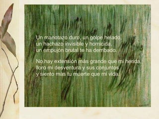 Un manotazo duro, un golpe helado, 
un hachazo invisible y homicida, 
un empujón brutal te ha derribado. 
Un manotazo duro, un golpe helado, 
un hachazo invisible y homicida, 
un empujón brutal te ha derribado. 
No hay extensión más grande que mi herida, 
lloro mi desventura y sus conjuntos 
y siento más tu muerte que mi vida. 
No hay extensión más grande que mi herida, 
lloro mi desventura y sus conjuntos 
y siento más tu muerte que mi vida. 
 