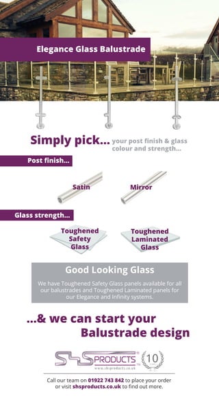 Call our team on 01922 743 842 to place your order
or visit shsproducts.co.uk to find out more.
Elegance Glass Balustrade
Simply pick... your post finish & glass
colour and strength...
Good Looking Glass
We have Toughened Safety Glass panels available for all
our balustrades and Toughened Laminated panels for
our Elegance and Infinity systems.
Post finish...
Glass strength...
...& we can start your
Balustrade design
Satin Mirror
Toughened
Safety
Glass
Toughened
Laminated
Glass
 