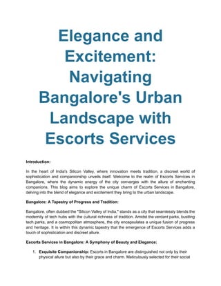 Elegance and
Excitement:
Navigating
Bangalore's Urban
Landscape with
Escorts Services
Introduction:
In the heart of India's Silicon Valley, where innovation meets tradition, a discreet world of
sophistication and companionship unveils itself. Welcome to the realm of Escorts Services in
Bangalore, where the dynamic energy of the city converges with the allure of enchanting
companions. This blog aims to explore the unique charm of Escorts Services in Bangalore,
delving into the blend of elegance and excitement they bring to the urban landscape.
Bangalore: A Tapestry of Progress and Tradition:
Bangalore, often dubbed the "Silicon Valley of India," stands as a city that seamlessly blends the
modernity of tech hubs with the cultural richness of tradition. Amidst the verdant parks, bustling
tech parks, and a cosmopolitan atmosphere, the city encapsulates a unique fusion of progress
and heritage. It is within this dynamic tapestry that the emergence of Escorts Services adds a
touch of sophistication and discreet allure.
Escorts Services in Bangalore: A Symphony of Beauty and Elegance:
1. Exquisite Companionship: Escorts in Bangalore are distinguished not only by their
physical allure but also by their grace and charm. Meticulously selected for their social
 
