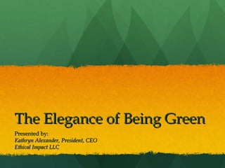 The Elegance of Being Green Presented by: Kathryn Alexander, President, CEO Ethical Impact LLC 