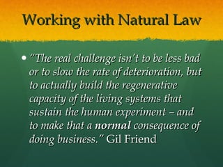 Working with Natural Law “ The real challenge isn’t to be less bad or to slow the rate of deterioration, but to actually build the regenerative capacity of the living systems that sustain the human experiment – and to make that a  normal  consequence of doing business.”  Gil Friend 