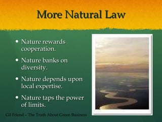 More Natural Law Nature rewards cooperation. Nature banks on diversity. Nature depends upon local expertise. Nature taps the power of limits. Gil Friend – The Truth About Green Business 
