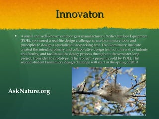 Innovaton A small and well-known outdoor gear manufacturer, Pacific Outdoor Equipment (POE), sponsored a real-life design challenge: to use biomimicry tools and principles to design a specialized backpacking tent. The Biomimicry Institute created the interdisciplinary and collaborative design team of university students and faculty, and facilitated the design process throughout the semester-long project, from idea to prototype. (The product is presently sold by POE). The second student biomimicry design challenge will start in the spring of 2010. AskNature.org 