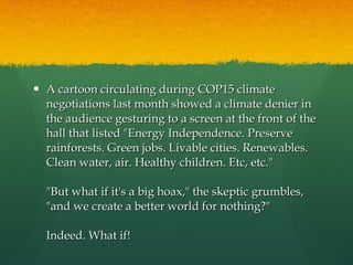 A cartoon circulating during COP15 climate negotiations last month showed a climate denier in the audience gesturing to a screen at the front of the hall that listed "Energy Independence. Preserve rainforests. Green jobs. Livable cities. Renewables. Clean water, air. Healthy children. Etc, etc." "But what if it's a big hoax," the skeptic grumbles, "and we create a better world for nothing?" Indeed. What if! 