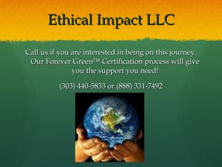Ethical Impact LLC Call us if you are interested in being on this journey. Our Forever Green™ Certification process will give you the support you need! (303) 440-5833 or (888) 331-7492 