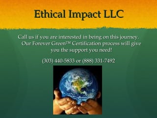 Ethical Impact LLC <ul><li>Call us if you are interested in being on this journey. Our Forever Green™ Certification proces...
