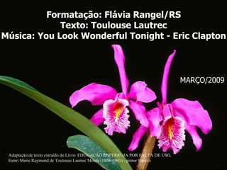 Formatação: Flávia Rangel/RS Texto:  Toulouse Lautrec Música: You Look Wonderful Tonight - Eric Clapton Adaptação de texto extraído do Livro: EDUCAÇÃO ENFERRUJA POR FALTA DE USO, Henri Marie Raymond de Toulouse Lautrec Monfa (1864-1901) - pintor francês  MARÇO/2009 