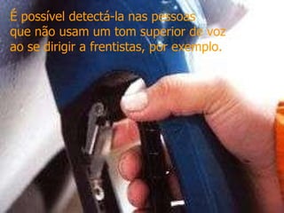 É possível detectá-la nas pessoas  que não usam um tom superior de voz  ao se dirigir a frentistas, por exemplo.   