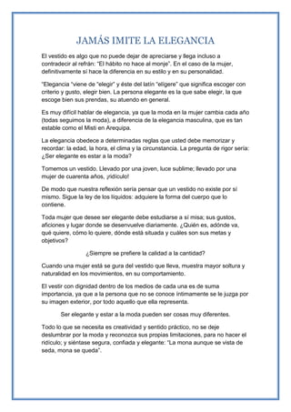 JAMÁS IMITE LA ELEGANCIA
El vestido es algo que no puede dejar de apreciarse y llega incluso a
contradecir al refrán: “El hábito no hace al monje”. En el caso de la mujer,
definitivamente sí hace la diferencia en su estilo y en su personalidad.
“Elegancia “viene de “elegir” y éste del latín “elígere” que significa escoger con
criterio y gusto, elegir bien. La persona elegante es la que sabe elegir, la que
escoge bien sus prendas, su atuendo en general.
Es muy difícil hablar de elegancia, ya que la moda en la mujer cambia cada año
(todas seguimos la moda), a diferencia de la elegancia masculina, que es tan
estable como el Misti en Arequipa.
La elegancia obedece a determinadas reglas que usted debe memorizar y
recordar: la edad, la hora, el clima y la circunstancia. La pregunta de rigor sería:
¿Ser elegante es estar a la moda?
Tomemos un vestido. Llevado por una joven, luce sublime; llevado por una
mujer de cuarenta años, ¡ridículo!
De modo que nuestra reflexión sería pensar que un vestido no existe por sí
mismo. Sigue la ley de los líquidos: adquiere la forma del cuerpo que lo
contiene.
Toda mujer que desee ser elegante debe estudiarse a sí misa; sus gustos,
aficiones y lugar donde se desenvuelve diariamente. ¿Quién es, adónde va,
qué quiere, cómo lo quiere, dónde está situada y cuáles son sus metas y
objetivos?
¿Siempre se prefiere la calidad a la cantidad?
Cuando una mujer está se gura del vestido que lleva, muestra mayor soltura y
naturalidad en los movimientos, en su comportamiento.
El vestir con dignidad dentro de los medios de cada una es de suma
importancia, ya que a la persona que no se conoce íntimamente se le juzga por
su imagen exterior, por todo aquello que ella representa.
Ser elegante y estar a la moda pueden ser cosas muy diferentes.
Todo lo que se necesita es creatividad y sentido práctico, no se deje
deslumbrar por la moda y reconozca sus propias limitaciones, para no hacer el
ridículo; y siéntase segura, confiada y elegante: “La mona aunque se vista de
seda, mona se queda”.
 