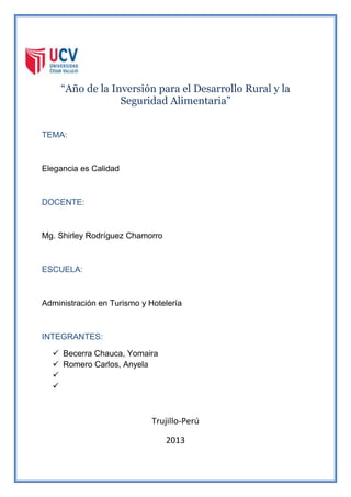 “Año de la Inversión para el Desarrollo Rural y la
Seguridad Alimentaria”
TEMA:
Elegancia es Calidad
DOCENTE:
Mg. Shirley Rodríguez Chamorro
ESCUELA:
Administración en Turismo y Hotelería
INTEGRANTES:
 Becerra Chauca, Yomaira
 Romero Carlos, Anyela


Trujillo-Perú
2013
 