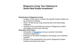 Elegancia Living: Your Gateway to
Smart Real Estate Investment
•Introduction to Elegancia Living:
• Location: Prime area in a vibrant city (specific location details can
be provided if available).
• Vision: To offer luxury living combined with smart technology
integration.
• Overview of the presentation focusing on Elegancia's location
advantages and floor plan offerings.
•Overview of the Topic:
• Introduction to Elegancia Living as a premier real estate
investment opportunity.
• Emphasis on the blend of elegance, technology, and investment
potential.
• Preview of the presentation's key points: Elegancia's location
benefits and diverse floor plans.
 