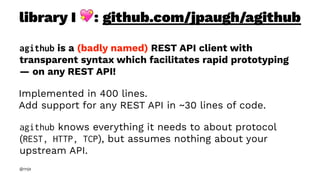 library I !: github.com/jpaugh/agithub
agithub is a (badly named) REST API client with
transparent syntax which facilitates rapid prototyping
— on any REST API!
Implemented in 400 lines.
Add support for any REST API in ~30 lines of code.
agithub knows everything it needs to about protocol
(REST, HTTP, TCP), but assumes nothing about your
upstream API.
@nnja
 