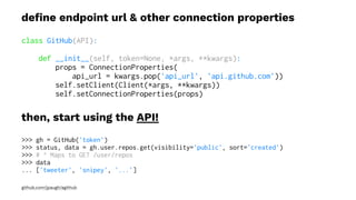 deﬁne endpoint url & other connection properties
class GitHub(API):
def __init__(self, token=None, *args, **kwargs):
props = ConnectionProperties(
api_url = kwargs.pop('api_url', 'api.github.com'))
self.setClient(Client(*args, **kwargs))
self.setConnectionProperties(props)
then, start using the API!
>>> gh = GitHub('token')
>>> status, data = gh.user.repos.get(visibility='public', sort='created')
>>> # ^ Maps to GET /user/repos
>>> data
... ['tweeter', 'snipey', '...']
github.com/jpaugh/agithub
 