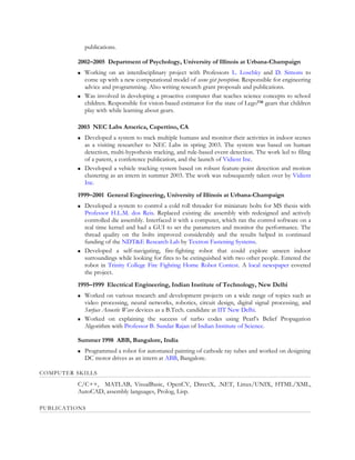 publications.

          2002–2005 Department of Psychology, University of Illinois at Urbana-Champaign
             Working on an interdisciplinary project with Professors L. Loschky and D. Simons to
              come up with a new computational model of scene gist perception. Responsible for engineering
              advice and programming. Also writing research grant proposals and publications.
             Was involved in developing a proactive computer that teaches science concepts to school
              children. Responsible for vision-based estimator for the state of Lego™ gears that children
              play with while learning about gears.

          2003 NEC Labs America, Cupertino, CA
             Developed a system to track multiple humans and monitor their activities in indoor scenes
              as a visiting researcher to NEC Labs in spring 2003. The system was based on human
              detection, multi-hypothesis tracking, and rule-based event detection. The work led to filing
              of a patent, a conference publication, and the launch of Vidient Inc.
             Developed a vehicle tracking system based on robust feature-point detection and motion
              clustering as an intern in summer 2003. The work was subsequently taken over by Vidient
              Inc.
          1999–2001 General Engineering, University of Illinois at Urbana-Champaign
             Developed a system to control a cold roll threader for miniature bolts for MS thesis with
              Professor H.L.M. dos Reis. Replaced existing die assembly with redesigned and actively
              controlled die assembly. Interfaced it with a computer, which ran the control software on a
              real time kernel and had a GUI to set the parameters and monitor the performance. The
              thread quality on the bolts improved considerably and the results helped in continued
              funding of the NDT&E Research Lab by Textron Fastening Systems.
             Developed a self-navigating, fire-fighting robot that could explore unseen indoor
              surroundings while looking for fires to be extinguished with two other people. Entered the
              robot in Trinity College Fire Fighting Home Robot Contest. A local newspaper covered
              the project.
          1995–1999 Electrical Engineering, Indian Institute of Technology, New Delhi
             Worked on various research and development projects on a wide range of topics such as
              video processing, neural networks, robotics, circuit design, digital signal processing, and
              Surface Acoustic Wave devices as a B.Tech. candidate at IIT New Delhi.
             Worked on explaining the success of turbo codes using Pearl’s Belief Propagation
              Algorithm with Professor B. Sundar Rajan of Indian Institute of Science.

          Summer 1998 ABB, Bangalore, India
             Programmed a robot for automated painting of cathode ray tubes and worked on designing
              DC motor drives as an intern at ABB, Bangalore.

COMPUTER SKILLS
          C/C++, MATLAB, VisualBasic, OpenCV, DirectX, .NET, Linux/UNIX, HTML/XML,
          AutoCAD, assembly languages, Prolog, Lisp.

PUBLICATIONS
 