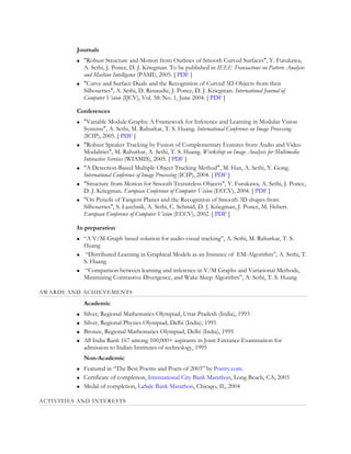 Journals
             "Robust Structure and Motion from Outlines of Smooth Curved Surfaces", Y. Furukawa,
              A. Sethi, J. Ponce, D. J. Kriegman. To be published in IEEE Transactions on Pattern Analysis
              and Machine Intelligence (PAMI), 2005. [ PDF ]
             "Curve and Surface Duals and the Recognition of Curved 3D Objects from their
              Silhouettes", A. Sethi, D. Renaudie, J. Ponce, D. J. Kriegman. International Journal of
              Computer Vision (IJCV), Vol. 58: No. 1, June 2004. [ PDF ]

          Conferences
             "Variable Module Graphs: A Framework for Inference and Learning in Modular Vision
              Systems", A. Sethi, M. Rahurkar, T. S. Huang. International Conference on Image Processing
              (ICIP), 2005. [ PDF ]
             "Robust Speaker Tracking by Fusion of Complementary Features from Audio and Video
              Modalities", M. Rahurkar, A. Sethi, T. S. Huang. Workshop on Image Analysis for Multimedia
              Interactive Services (WIAMIS), 2005. [ PDF ]
             "A Detection-Based Multiple Object Tracking Method", M. Han, A. Sethi, Y. Gong.
              International Conference of Image Processing (ICIP), 2004. [ PDF ]
             "Structure from Motion for Smooth Textureless Objects", Y. Furukawa, A. Sethi, J. Ponce,
              D. J. Kriegman. European Conference of Computer Vision (ECCV), 2004. [ PDF ]
             "On Pencils of Tangent Planes and the Recognition of Smooth 3D shapes from
              Silhouettes", S. Lazebnik, A. Sethi, C. Schmid, D. J. Kriegman, J. Ponce, M. Hebert.
              European Conference of Computer Vision (ECCV), 2002. [ PDF ]

          In preparation
             “A V/M-Graph based solution for audio-visual tracking”, A. Sethi, M. Rahurkar, T. S.
              Huang
              “Distributed Learning in Graphical Models as an Instance of EM-Algorithm”, A. Sethi, T.
              S. Huang
              “Comparison between learning and inference in V/M Graphs and Variational Methods,
              Minimizing Contrastive Divergence, and Wake Sleep Algorithm”, A. Sethi, T. S. Huang

AWARDS AND ACHIEVEMENTS
              Academic
             Silver, Regional Mathematics Olympiad, Uttar Pradesh (India), 1993
             Silver, Regional Physics Olympiad, Delhi (India), 1995
             Bronze, Regional Mathematics Olympiad, Delhi (India), 1995
             All India Rank 167 among 100,000+ aspirants in Joint Entrance Examination for
              admission to Indian Institutes of technology, 1995
              Non-Academic
             Featured in “The Best Poems and Poets of 2003” by Poetry.com.
             Certificate of completion, International City Bank Marathon, Long Beach, CA, 2003
             Medal of completion, LaSale Bank Marathon, Chicago, IL, 2004

ACTIVITIES AND INTERESTS
 