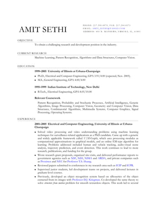 PHONE: 217.390.8970, FAX: 217.244.8371


AMIT SETHI                                               EMAIL: AMIT_SETHI@YAHOO.COM
                                                         ADDRESS: 405 N. MATHEWS, URBANA, IL, 61801



OBJECTIVE
            To obtain a challenging research and development position in the industry.


CURRENT RESEARCH
            Machine Learning, Pattern Recognition, Algorithms and Data Structures, Computer Vision.


EDUCATION
            1999–2005 University of Illinois at Urbana-Champaign
               Ph.D., Electrical and Computer Engineering, GPA 3.91/4.00 (expected, Nov. 2005).
               M.S., General Engineering, GPA 4.00/4.00

            1995–1999 Indian Institute of Technology, New Delhi
               B.Tech., Electrical Engineering, GPA 8.05/10.00

            Relevant Coursework
                Pattern Recognition, Probability and Stochastic Processes, Artificial Intelligence, Genetic
                Algorithms, Image Processing, Computer Vision, Geometry and Computer Vision, Data
                Structures, Combinatorial Algorithms, Multimedia Systems, Computer Graphics, Signal
                Processing, Operating Systems.

EXPERIENCE
            2001–2005 Electrical and Computer Engineering, University of Illinois at Urbana-
            Champaign
               Solved video processing and video understanding problems using machine learning
                techniques for surveillance-related applications as a PhD candidate. Came up with a generic
                and widely applicable framework called V/M-Graphs, which uses processing modules as
                computational approximations in graphical models, and an online EM-type algorithm for
                learning. Problems addressed included human and vehicle tracking, audio-visual scene
                analysis, trajectory prediction, and event detection. This work continues to lead to more
                research, publications, and funding for the group.
               Wrote research grant proposals, organized site-visits, and delivered performance reports to
                government agencies such as NSF, NIH, NIMA and ARDA, and private companies such
                as Proximex and NEC for Professor T.S. Huang.
               Reviewed papers submitted to conferences in my research area such as ICIP and ICPR.
               Supervised junior students, led development teams on projects, and delivered lectures in
                graduate-level courses.
               Previously, developed an object recognition system based on silhouettes of the object
                extracted from its images with Professor D.J. Kriegman. Co-developed the same theory to
                solve structure from motion problem for smooth textureless objects. This work led to several
 
