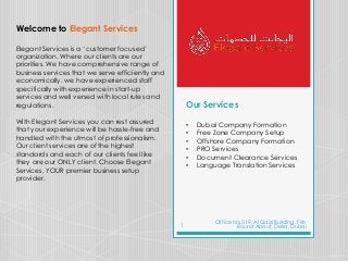 Our Services
• Dubai Company Formation
• Free Zone Company Setup
• Offshore Company Formation
• PRO Services
• Document Clearance Services
• Language Translation Services
Welcome to Elegant Services
Elegant Services is a ‘customer focused’
organization. Where our clients are our
priorities. We have comprehensive range of
business services that we serve efficiently and
economically. we have experienced staff
specifically with experience in start-up
services and well versed with local rules and
regulations.
With Elegant Services you can rest assured
that your experience will be hassle-free and
handled with the utmost of professionalism.
Our client services are of the highest
standards and each of our clients feel like
they are our ONLY client. Choose Elegant
Services, YOUR premier business setup
provider.
Office No 319, Al Qaizi Building, Fish
Round About, Deira, Dubai1
 