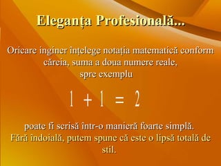 Oricare inginer înţelege notaţia matematică conform căreia, suma a doua numere reale, spre exemplu poate fi scrisă într-o manieră foarte simplă.  Fără îndoială, putem spune că este o lipsă totală de stil .   Eleganţa Profesională... 