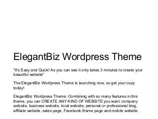 ElegantBiz Wordpress Theme
"It's Easy and Quick! As you can see it only takes 3 minutes to create your
beautiful website"
The ElegantBiz Wordpress Theme is launching now, so get your copy
today!
ElegantBiz Wordpress Theme: Combining with so many features in this
theme, you can CREATE ANY KIND OF WEBSITE you want: company
website, business website, local website, personal or professional blog,
affiliate website, sales page, Facebook iframe page and mobile website.
 
