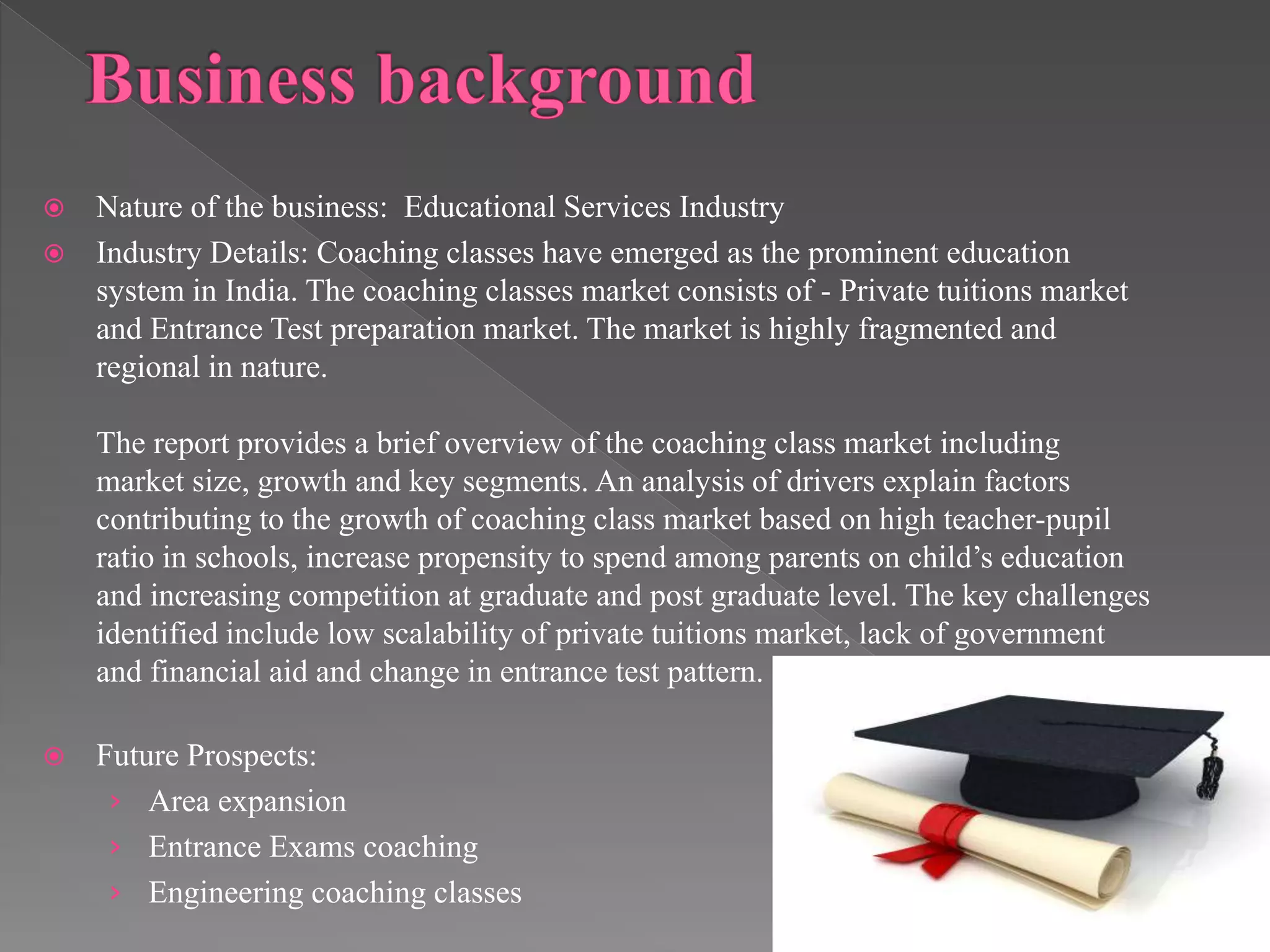  Nature of the business: Educational Services Industry
 Industry Details: Coaching classes have emerged as the prominent education
system in India. The coaching classes market consists of - Private tuitions market
and Entrance Test preparation market. The market is highly fragmented and
regional in nature.
The report provides a brief overview of the coaching class market including
market size, growth and key segments. An analysis of drivers explain factors
contributing to the growth of coaching class market based on high teacher-pupil
ratio in schools, increase propensity to spend among parents on child’s education
and increasing competition at graduate and post graduate level. The key challenges
identified include low scalability of private tuitions market, lack of government
and financial aid and change in entrance test pattern.
 Future Prospects:
› Area expansion
› Entrance Exams coaching
› Engineering coaching classes
 