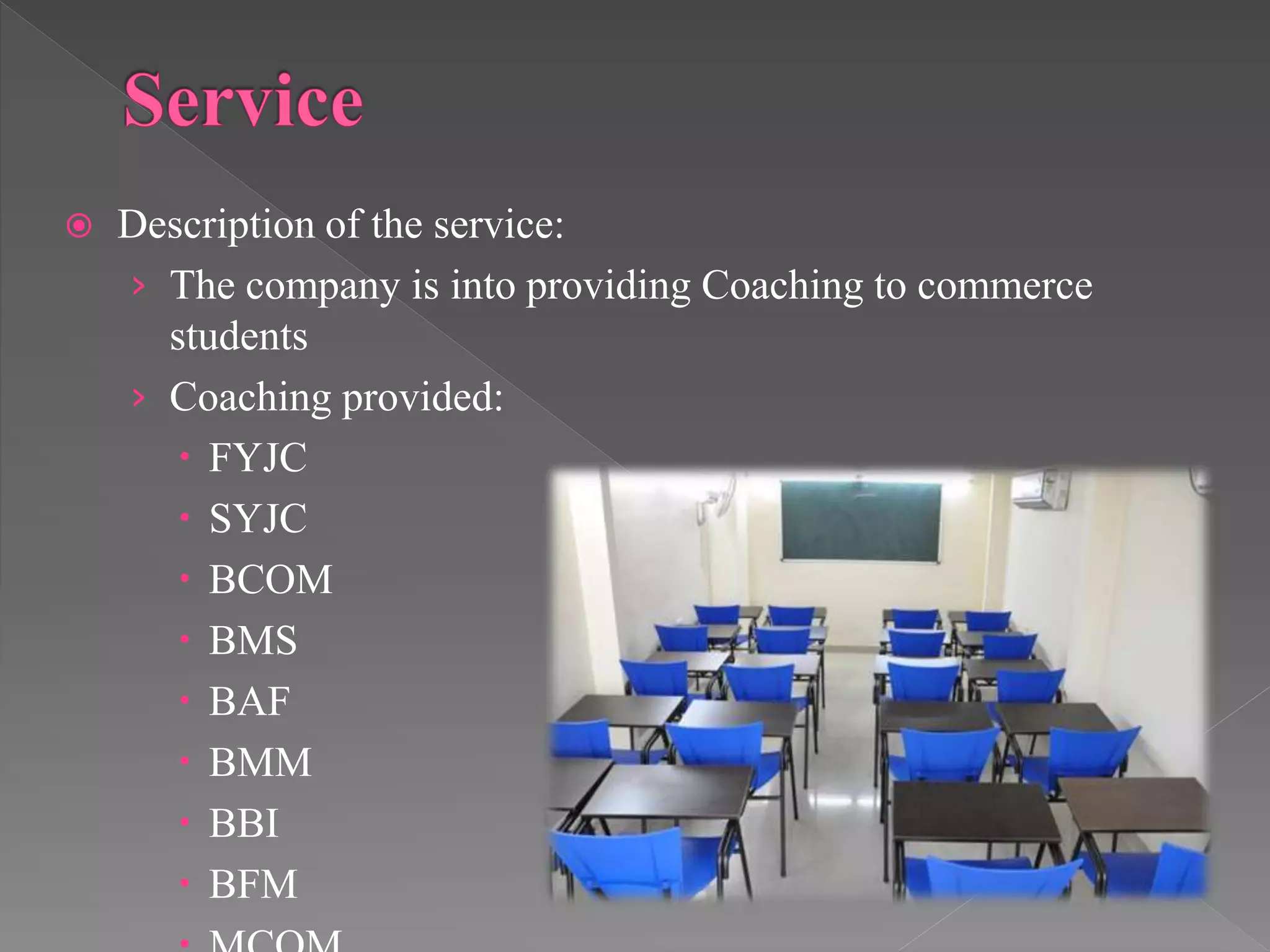  Description of the service:
› The company is into providing Coaching to commerce
students
› Coaching provided:
 FYJC
 SYJC
 BCOM
 BMS
 BAF
 BMM
 BBI
 BFM
 