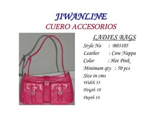 JIWANLINE
CUERO ACCESORIOS
           LADIES BAGS
         Style No : B03105
         Leather      : Cow Nappa
         Color       : Hot Pink
         Minimum qty : 50 pcs
         Size in cms
         Width 33
         Heigth 18
         Depth 14
 