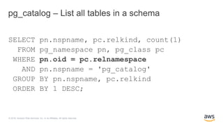 © 2018, Amazon Web Services, Inc. or its Affiliates. All rights reserved.
pg_catalog – List all tables in a schema
SELECT pn.nspname, pc.relkind, count(1)
FROM pg_namespace pn, pg_class pc
WHERE pn.oid = pc.relnamespace
AND pn.nspname = 'pg_catalog'
GROUP BY pn.nspname, pc.relkind
ORDER BY 1 DESC;
 