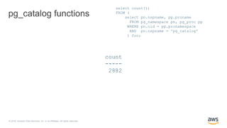 © 2018, Amazon Web Services, Inc. or its Affiliates. All rights reserved.
pg_catalog functions
select count(1)
FROM (
select pn.nspname, pp.proname
FROM pg_namespace pn, pg_proc pp
WHERE pn.oid = pp.pronamespace
AND pn.nspname = 'pg_catalog'
) foo;
count
-----
2882
 