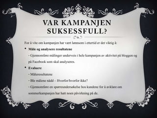 For å vite om kampanjen har vært lønnsom i ettertid er det viktig å:
• Måle og analysere resultatene
  - Gjennomføre målinger underveis i hele kampanjen av aktivitet på bloggen og
  på Facebook som skal analyseres.
• Evaluere
  - Måleresultatene
  - Ble målene nådd – Hvorfor/hvorfor ikke?
  - Gjennomføre en spørreundersøkelse hos kundene for å avklare om
  sommerkampanjen har hatt noen påvirkning på de.
 