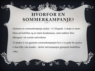 Gjennom en sommerkampanje ønsker vi i Elegantè å skape et større
fokus på bedriften og en større kundemasse, samt etablere flere
tilhengere i de sosiale nettverkene.
Vi ønsker å vise gjennom sommerkampanjen hva vi er gode for og hva
vi kan tilby våre kunder – derfor må kampanjen gjenspeile bedriftens
virke.
 
