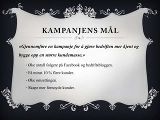 «Gjennomføre en kampanje for å gjøre bedriften mer kjent og
bygge opp en større kundemasse.»
   - Øke antall følgere på Facebook og bedriftsbloggen.
   - Få minst 10 % flere kunder.
   - Øke omsettingen.
   - Skape mer fornøyde kunder.
 