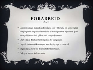 • Gjennomføre en markedsundersøkelse som vil fortelle om konseptet på
  kampanjen så langt er det rette for å nå kundegruppen, og som vil gjøre
  sannsynligheten for å lykkes med kampanjen større.
• Utarbeide en detaljert handlingsplan for kampanjen.
• Lage alt innholdet i kampanjen som daglige tips, reklame ol.
• Engasjere og motivere de ansatte for kampanjen.
• Delegere ansvar for kampanjen.
 