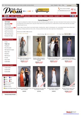 2011 - 2012 dresses, prom gowns, semi formal, cocktail, evening dresses                                            Login | Register | Help    | Blog       US Dollar

                                                                                                                                           TEL:(718) 312-8396            C art
                                                                                                                                                                         0items
                                                                                                                                     prom@talkaboutprom.com
                                                                        0



                       PROM   PROM 2012            LONG DRESS        IN STOCK        COCKTAIL      FORMAL      EVENING         CELEBRITY     SALE
Home :: SELECT BY OCCA SSION :: Formal Dresses

 PROM                                                                                                                 0
                                                                                      Formal Dresses
      HOT SALE                    In order to celebrate the m iddle of the school year, the Christm as and winter season, high school hold winter form als dances at the end or

      IN STOCK                    the beginning of the calendar year. Long and sim ple dresses are a good choice for a winter form al, and we choose the best and newest
                                  form al dresses for you.
      New arrivals
                                  You can wear a form al dress to any form al dances, including prom , sweet 16, Q uinceanera, etc. Long elegant form al dance dresses with
      Prom Dresses 2012
                                  beading or flowing m aterial are hot in 2011. Find your perfect form al wear dress right here at Talk aboutprom .
      Long Prom Dress
      Short Prom Dress           Displaying 1 to 24 (of 113 products)

      Plus Size Dresses          Price lowest | Price highest
                                                                                     Item s Per Page: 24 |48|64|100|View All       [<< Prev] Page      1           of 5 [Nex t >>]
      Dresses On Sale


 SELECT BY STYLE
      A-line
      High Low
      Strapless
      One Shoulder
      Mermaid & Trumpet
      Baby Doll
      Backless
      Ball Gow ns
      Corset                      Sexy Sliver Evening Dresses               Elegant Yellow Strapless       Strapless Sw eetheart Long           Purple Beaded Strapless
      Sexy Style                      W ith Train TPD025                    Sw eetheart Prom Dress            Prom Dresses TPD015             Chiffon Prom Dresses TPD488
                                                                                    TPD088
                                          $169.30 $157.60                                                         $169.00 $148.00                      $247.60 $213.60
      Little Black                          Save: 7% off                        $168.00 $148.90                    Save: 12% off                        Save: 14% off
                                                                                 Save: 11% off

 SELECT BY PRICE
      Under $100
      $100-$150
      $150-$200


 SELECT BY COLOR
      Black          Blue
      Green          Pink
      Purple         Red
      Brow n & Chocolate
      Silver & Grey
      W hite & Ivory
      Yellow & Orange & Gold     Strapless Empire Orange Prom W hite Flow ing One Shoulder                 W hite Strapless Glamorous          Beaded Straps Halter Floor
                                         Dress TPD068              Prom Dress TPD005                           Prom Dress TPD010                 length Dress TPD006
                                               $168.50                              $175.00                           $165.00                          $172.00 $158.50
 SELECT BY OCCASION                                                                                                                                      Save: 8% off

      Homecoming Dresses




                                                                                                                                                  converted by Web2PDFConvert.com
 