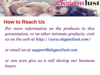 How to Reach Us
For  more  information  on  the  products  in  this 
presentation, or on other intimate products, visit 
us on the web at http://www.elegantlust.com/ 
or email us at support@elegantlust.com 
or  can  even  give  us  a  call  during  our  business 
hours. 
 