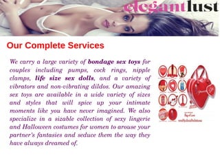 Our Complete Services
We carry a large variety of bondage sex toys for 
couples  including  pumps,  cock  rings,  nipple 
clamps,  life  size  sex  dolls,  and  a  variety  of 
vibrators and non­vibrating dildos. Our amazing 
sex  toys  are  available  in  a  wide  variety  of  sizes 
and  styles  that  will  spice  up  your  intimate 
moments  like  you  have  never  imagined.  We  also 
specialize  in  a  sizable  collection  of  sexy  lingerie 
and Halloween costumes for women to arouse your 
partner’s fantasies and seduce them the way they 
have always dreamed of. 
 