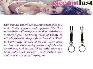 Our bondage tethers and restraints will push you 
to the limits of your sexual capacities. The blow 
up sex dolls will keep you more than satisfied on 
a  lonely  night.  The  teasing  range  of  nipple  to 
clit clamps will take you from “Ooooh” to “Eeek” 
to “Ouch!” with the click of the clip. Don’t forget 
to  check  out  our  amazing  selection  of  lubes  for 
smoother  sexual  sailing.  Those  little  tubes  can 
bring  intensified  pleasure,  longer­lasting  sex, 
and some pretty kinky foreplay, too.
 