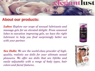 About our products:
Lubes: Explore our scope of sensual lubricants and 
massage gels for an elevated delight. From seasoned 
lubes to execution improving gels, we have the right 
lubricant  to  help  you  find  surprisingly  better  sex 
with your partner. 
Sex Dolls: We are the world­class provider of high­
quality,  realistic  sex  dolls  for  your  ultimate  sexual 
pleasures.  We  offer  sex  dolls  that  are  lifelike  and 
easily  adjustable  with  a  range  of  body  types,  hair 
colors and facial features.
 