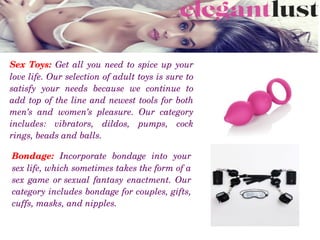 Sex Toys: Get all you need to spice up your 
love life. Our selection of adult toys is sure to 
satisfy  your  needs  because  we  continue  to 
add top of the line and newest tools for both 
men’s  and  women’s  pleasure.  Our  category 
includes:  vibrators,  dildos,  pumps,  cock 
rings, beads and balls. 
Bondage:  Incorporate  bondage  into  your 
sex life, which sometimes takes the form of a 
sex game or sexual fantasy enactment. Our 
category includes bondage for couples, gifts, 
cuffs, masks, and nipples.
 
