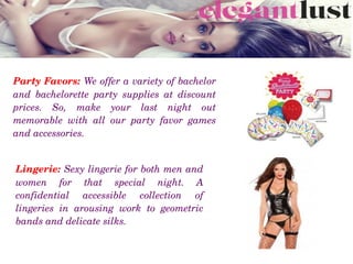 Party Favors: We offer a variety of bachelor 
and  bachelorette  party  supplies  at  discount 
prices.  So,  make  your  last  night  out 
memorable  with  all  our  party  favor  games 
and accessories.
Lingerie: Sexy lingerie for both men and 
women  for  that  special  night.  A 
confidential  accessible  collection  of 
lingeries  in  arousing  work  to  geometric 
bands and delicate silks.
 