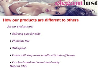 How our products are different to others
All our products are:
● Safe and pure for body
● Phthalate free
● Waterproof
● Comes with easy to use handle with auto off button 
● Can be cleaned and maintained easily
Made in USA
 