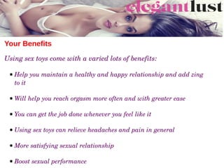 Your Benefits
Using sex toys come with a varied lots of benefits:
 ● Help you maintain a healthy and happy relationship and add zing 
to it
 ● Will help you reach orgasm more often and with greater ease
 ● You can get the job done whenever you feel like it
 ● Using sex toys can relieve headaches and pain in general
 ● More satisfying sexual relationship
 ● Boost sexual performance
 