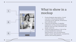 1. Product/website description: A brief
overview of the product/website,
including its key features, dimensions,
and materials used
2. Features and benefits: A detailed
explanation of the product's/website's
features and how they will benefit the
target customer
3. Technical specifications: A list of the
product's/website's technical
specifications, such as dimensions,
weight, power requirements, connectivity
options and hosting platform
What to show in a
mockup
1.
2.
3.
 