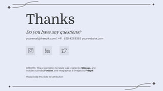 CREDITS: This presentation template was created by ݺߣsgo, and
includes icons by Flaticon, and infographics & images by Freepik
Do you have any questions?
youremail@freepik.com | +91 620 421 838 | yourwebsite.com
Thanks
Please keep this slide for attribution
 