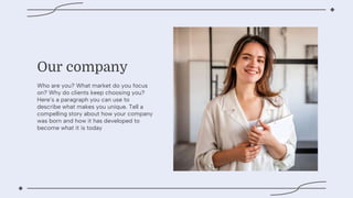 Our company
Who are you? What market do you focus
on? Why do clients keep choosing you?
Heres a paragraph you can use to
describe what makes you unique. Tell a
compelling story about how your company
was born and how it has developed to
become what it is today
 