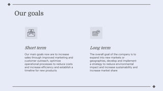 Our goals
Our main goals now are to increase
sales through improved marketing and
customer outreach, optimize
operational processes to reduce costs
and increase efficiency and establish a
timeline for new products
Short term Long term
The overall goal of the company is to
expand into new markets or
geographies, develop and implement
a strategy to reduce environmental
impact and increase sustainability and
increase market share
 
