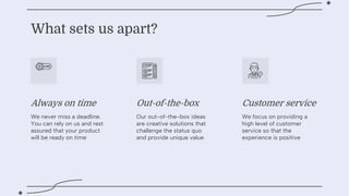 Always on time Out-of-the-box Customer service
What sets us apart?
We never miss a deadline.
You can rely on us and rest
assured that your product
will be ready on time
Our out-of-the-box ideas
are creative solutions that
challenge the status quo
and provide unique value
We focus on providing a
high level of customer
service so that the
experience is positive
 