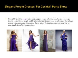    It is well known that purple is the most elegant purple color in world. You can see purple
    theme, purple flower, purple wedding invitations and so on when people would like to have
    a romantic wedding, purple wedding theme is their first option. Also, women prefer to
    wear purple dress for their occasions.
 