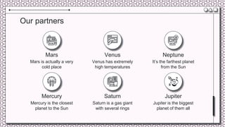 Venus has extremely
high temperatures
It’s the farthest planet
from the Sun
Our partners
Mars is actually a very
cold place
Mercury is the closest
planet to the Sun
Saturn is a gas giant
with several rings
Jupiter is the biggest
planet of them all
Mars Venus Neptune
Mercury Saturn Jupiter
 